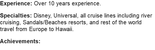 Experience: Over 10 years experience. Specialties: Disney, Universal, all cruise lines including river cruising, Sandals/Beaches resorts, and rest of the world travel from Europe to Hawaii. Achievements: 