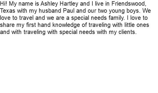 Hi! My name is Ashley Hartley and I live in Friendswood, Texas with my husband Paul and our two young boys. We love to travel and we are a special needs family. I love to share my first hand knowledge of traveling with little ones and with traveling with special needs with my clients. 