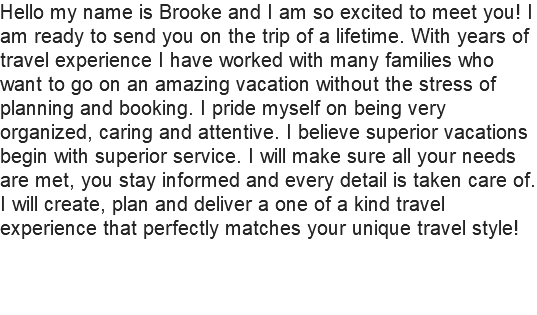 Hello my name is Brooke and I am so excited to meet you! I am ready to send you on the trip of a lifetime. With years of travel experience I have worked with many families who want to go on an amazing vacation without the stress of planning and booking. I pride myself on being very organized, caring and attentive. I believe superior vacations begin with superior service. I will make sure all your needs are met, you stay informed and every detail is taken care of. I will create, plan and deliver a one of a kind travel experience that perfectly matches your unique travel style!