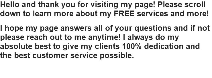 Hello and thank you for visiting my page! Please scroll down to learn more about my FREE services and more! I hope my page answers all of your questions and if not please reach out to me anytime! I always do my absolute best to give my clients 100% dedication and the best customer service possible.