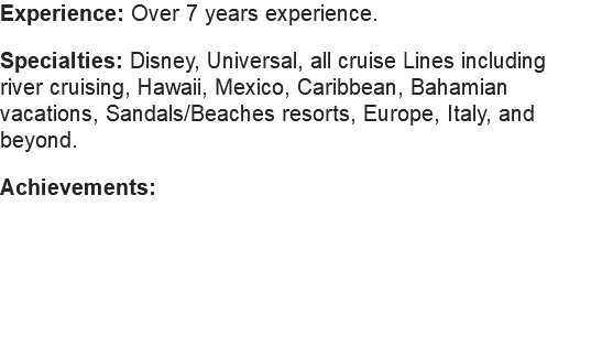 Experience: Over 7 years experience. Specialties: Disney, Universal, all cruise Lines including river cruising, Hawaii, Mexico, Caribbean, Bahamian vacations, Sandals/Beaches resorts, Europe, Italy, and beyond. Achievements: