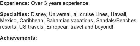 Experience: Over 3 years experience. Specialties: Disney, Universal, all cruise Lines, Hawaii, Mexico, Caribbean, Bahamian vacations, Sandals/Beaches resorts, US travels, European travel and beyond! Achievements: