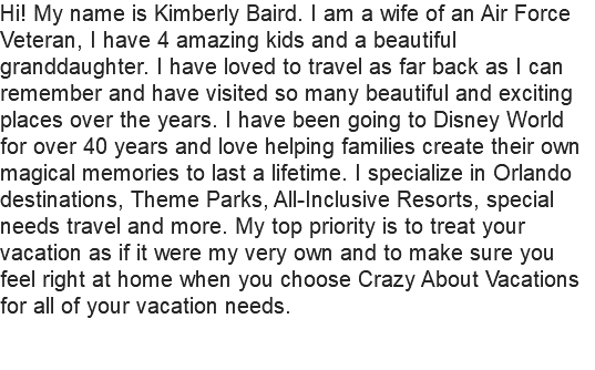 Hi! My name is Kimberly Baird. I am a wife of an Air Force Veteran, I have 4 amazing kids and a beautiful granddaughter. I have loved to travel as far back as I can remember and have visited so many beautiful and exciting places over the years. I have been going to Disney World for over 40 years and love helping families create their own magical memories to last a lifetime. I specialize in Orlando destinations, Theme Parks, All-Inclusive Resorts, special needs travel and more. My top priority is to treat your vacation as if it were my very own and to make sure you feel right at home when you choose Crazy About Vacations for all of your vacation needs. 