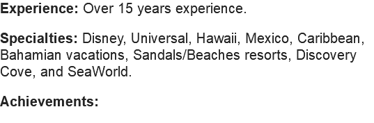 Experience: Over 15 years experience. Specialties: Disney, Universal, Hawaii, Mexico, Caribbean, Bahamian vacations, Sandals/Beaches resorts, Discovery Cove, and SeaWorld. Achievements: