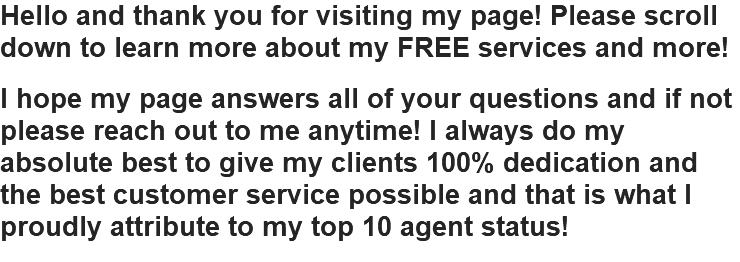 Hello and thank you for visiting my page! Please scroll down to learn more about my FREE services and more! I hope my page answers all of your questions and if not please reach out to me anytime! I always do my absolute best to give my clients 100% dedication and the best customer service possible and that is what I proudly attribute to my top 10 agent status!