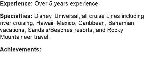 Experience: Over 5 years experience. Specialties: Disney, Universal, all cruise Lines including river cruising, Hawaii, Mexico, Caribbean, Bahamian vacations, Sandals/Beaches resorts, and Rocky Mountaineer travel. Achievements: