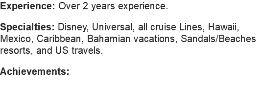 Experience: Over 5 years experience. Specialties: Disney, Universal, all cruise Lines, Hawaii, Mexico, Caribbean, Bahamian vacations, Sandals/Beaches resorts, US travels, European travel and beyond! Achievements: