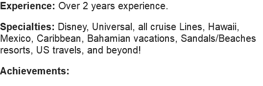 Experience: Over 2 years experience. Specialties: Disney, Universal, all cruise Lines, Hawaii, Mexico, Caribbean, Bahamian vacations, Sandals/Beaches resorts, US travels, and beyond! Achievements: